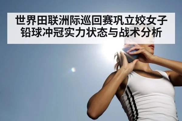 世界田联洲际巡回赛巩立姣女子铅球冲冠实力状态与战术分析 - kaiyun