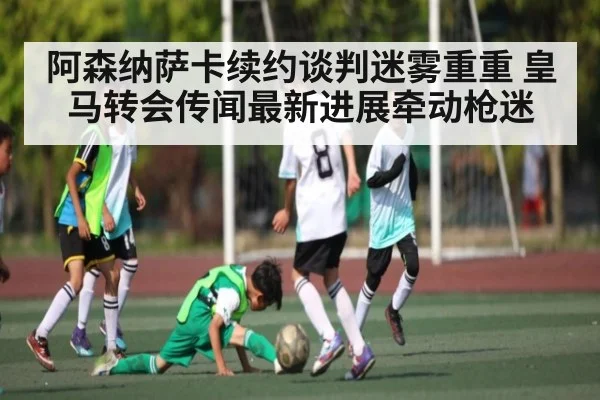 阿森纳萨卡续约谈判迷雾重重 皇马转会传闻最新进展牵动枪迷（kaiyun）